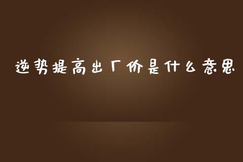 逆势提高出厂价是什么意思_https://www.apanben.com_国际期货_第1张
