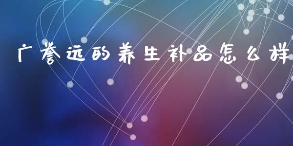 广誉远的养生补品怎么样_https://www.apanben.com_股票怎么玩_第1张