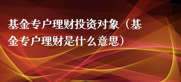 基金专户理财投资对象（基金专户理财是什么意思）_https://www.apanben.com_财经资讯_第1张