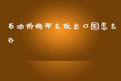 石油价格那么低出口国怎么办_https://www.apanben.com_在线喊单_第1张
