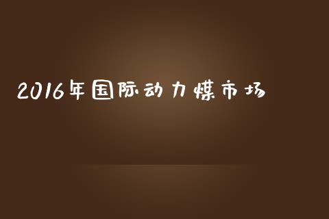 2016年国际动力煤市场_https://www.apanben.com_在线喊单_第1张