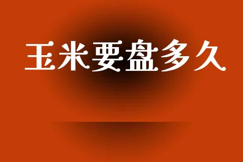 玉米要盘多久_https://www.apanben.com_财经资讯_第1张
