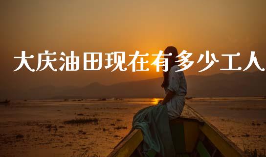 大庆油田现在有多少工人_https://www.apanben.com_期货学院_第1张