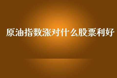 原油指数涨对什么股票利好_https://www.apanben.com_财经资讯_第1张