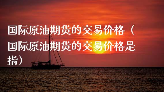 国际原油期货的交易价格（国际原油期货的交易价格是指）_https://www.apanben.com_期货学院_第1张