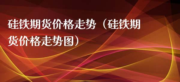 硅铁期货价格走势（硅铁期货价格走势图）_https://www.apanben.com_国际期货_第1张