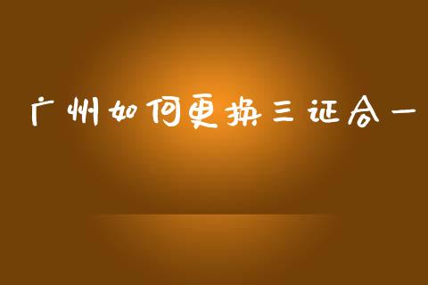 广州如何更换三证合一_https://www.apanben.com_国际财经_第1张