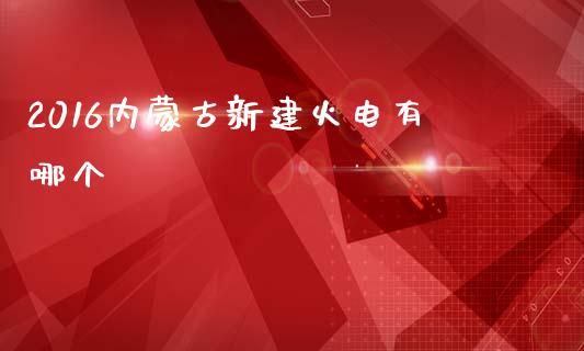 2016内蒙古新建火电有哪个_https://www.apanben.com_国际财经_第1张