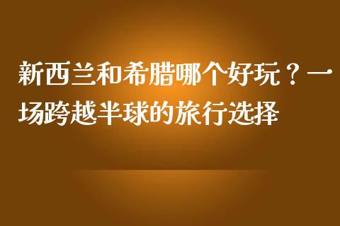 新西兰和希腊哪个好玩?一场跨越半球的旅行选择_在线喊单_第1张_安贝财经网 新西兰和希腊哪个好玩?一场跨越半球的旅行选择_https://www.apanben.com_在线喊单_第1张