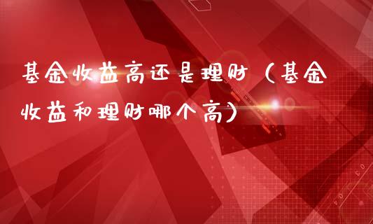 基金收益高还是理财（基金收益和理财哪个高）_https://www.apanben.com_国际财经_第1张