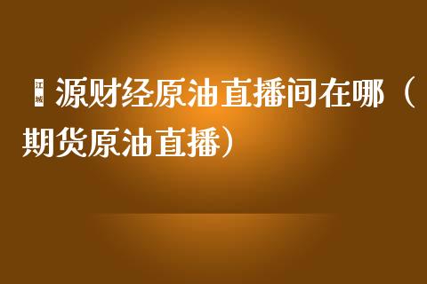 鑫源财经原油直播间在哪（期货原油直播）_https://www.apanben.com_在线喊单_第1张