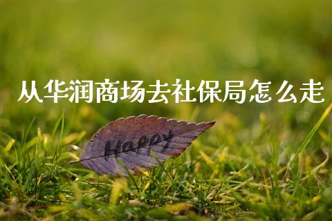 从华润商场去社保局怎么走_https://www.apanben.com_国际财经_第1张