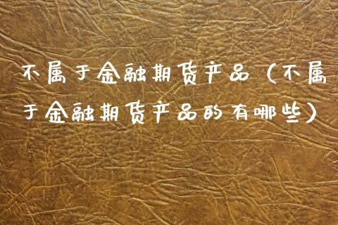 不属于金融期货产品（不属于金融期货产品的有哪些）_https://www.apanben.com_股市指导_第1张