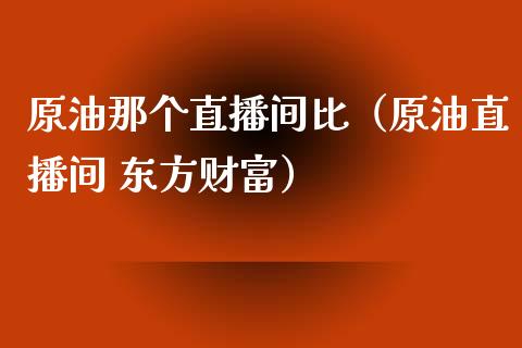 原油那个直播间比（原油直播间 东方财富）_https://www.apanben.com_在线喊单_第1张