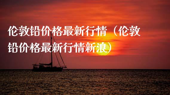 伦敦铅价格最新行情（伦敦铅价格最新行情新浪）_https://www.apanben.com_期货学院_第1张