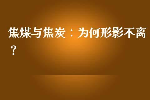 焦煤与焦炭：为何形影不离？_https://www.apanben.com_国际财经_第1张