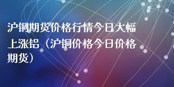 沪铜期货价格行情今日大幅上涨铝（沪铜价格今日价格期货）_https://www.apanben.com_国际期货_第1张