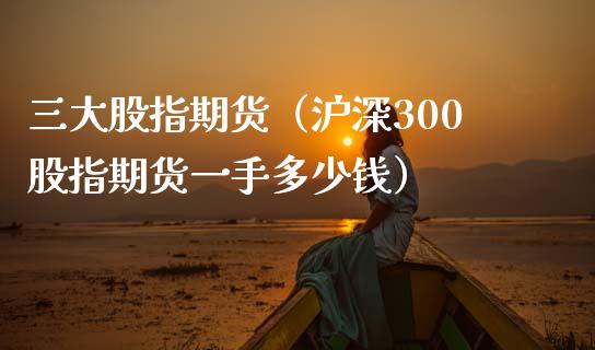 三大股指期货（沪深300股指期货一手多少钱）_https://www.apanben.com_国际期货_第1张