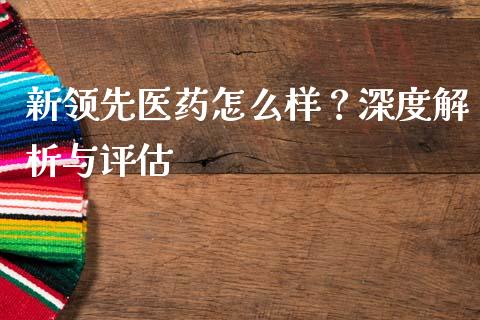 新领先医药怎么样？深度解析与评估_https://www.apanben.com_股票怎么玩_第1张