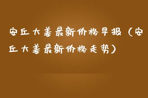 安丘大姜最新价格早报（安丘大姜最新价格走势）_https://www.apanben.com_期货学院_第1张