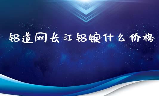 铝道网长江铝锭什么价格_https://www.apanben.com_国际财经_第1张