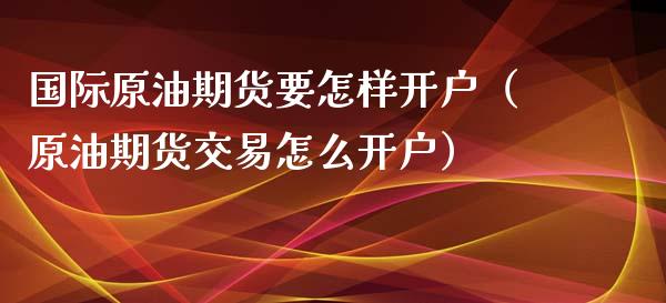 国际原油期货要怎样开户（原油期货交易怎么开户）_https://www.apanben.com_期货学院_第1张