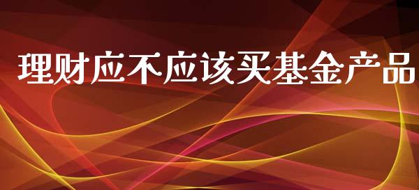 理财应不应该买基金产品_https://www.apanben.com_国际财经_第1张