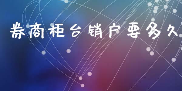 券商柜台销户要多久_https://www.apanben.com_期货学院_第1张