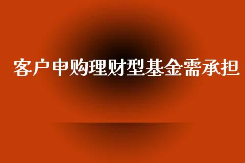 客户申购理财型基金需承担_https://www.apanben.com_国际财经_第1张