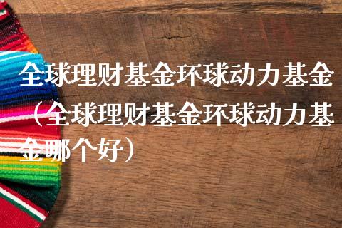 全球理财基金环球动力基金（全球理财基金环球动力基金哪个好）_https://www.apanben.com_财经资讯_第1张