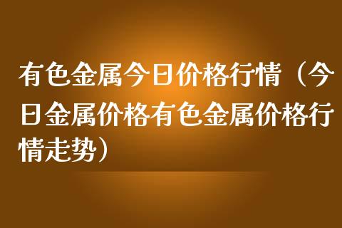 有色金属今日价格行情（今日金属价格有色金属价格行情走势）_https://www.apanben.com_期货学院_第1张