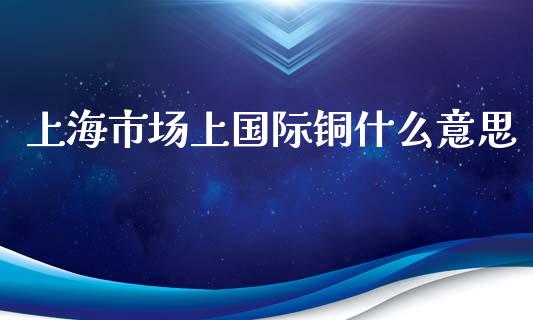 上海市场上国际铜什么意思_https://www.apanben.com_期货学院_第1张