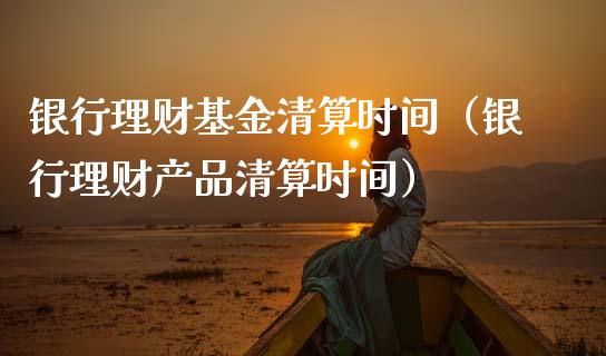 银行理财基金清算时间（银行理财产品清算时间）_https://www.apanben.com_国际财经_第1张