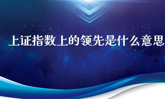 上证指数上的领先是什么意思_https://www.apanben.com_股市分析_第1张