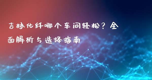 吉林化纤哪个车间轻松？全面解析与选择指南_https://www.apanben.com_国际财经_第1张