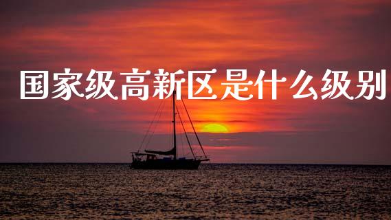国家级高新区是什么级别_https://www.apanben.com_期货学院_第1张