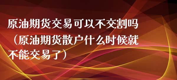 原油期货交易可以不交割吗（原油期货散户什么时候就不能交易了）_https://www.apanben.com_期货学院_第1张