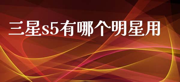 三星s5有哪个明星用_https://www.apanben.com_国际财经_第1张