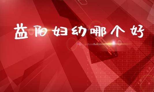 益阳妇幼哪个好_https://www.apanben.com_股市分析_第1张