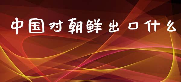 中国对朝鲜出口什么_https://www.apanben.com_股市指导_第1张