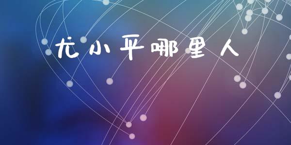 尤小平哪里人_https://www.apanben.com_国际财经_第1张
