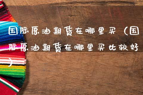 国际原油期货在哪里买（国际原油期货在哪里买比较好）_https://www.apanben.com_期货学院_第1张