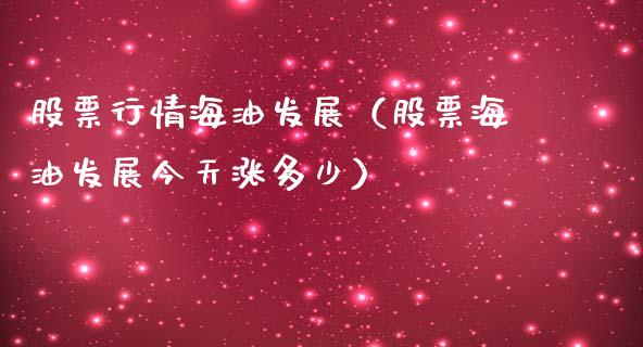 股票行情海油发展（股票海油发展今天涨多少）_https://www.apanben.com_股票怎么玩_第1张