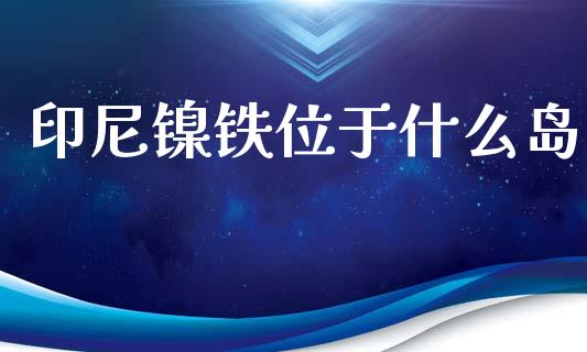 印尼镍铁位于什么岛_https://www.apanben.com_股市指导_第1张