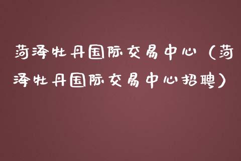 菏泽牡丹国际交易中心（菏泽牡丹国际交易中心招聘）_https://www.apanben.com_国际期货_第1张