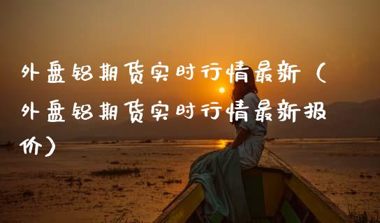 外盘铝期货实时行情最新（外盘铝期货实时行情最新报价）_https://www.apanben.com_国际期货_第1张