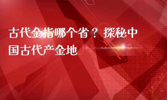 古代金指哪个省？ 探秘中国古代产金地_https://www.apanben.com_国际财经_第1张