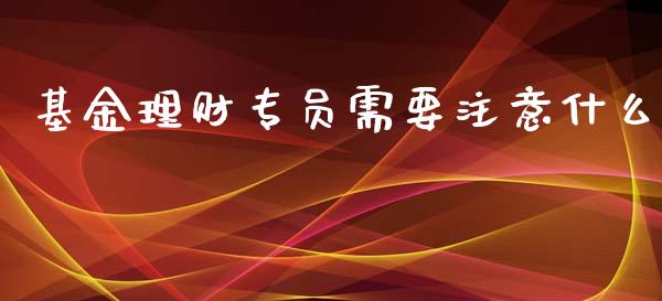 基金理财专员需要注意什么_https://www.apanben.com_国际财经_第1张