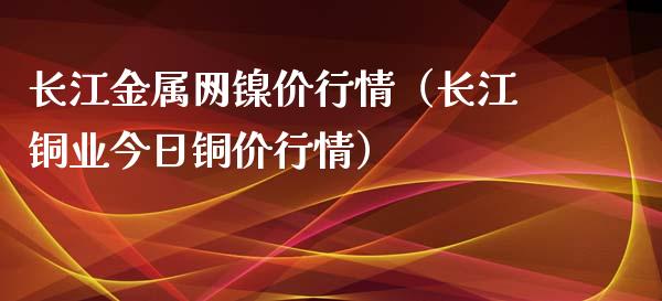 长江金属网镍价行情（长江铜业今日铜价行情）_https://www.apanben.com_国际期货_第1张