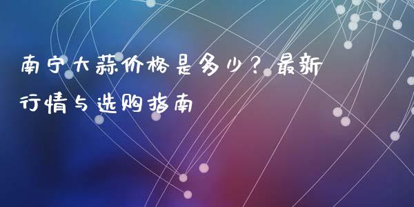南宁大蒜价格是多少？最新行情与选购指南_https://www.apanben.com_财经资讯_第1张